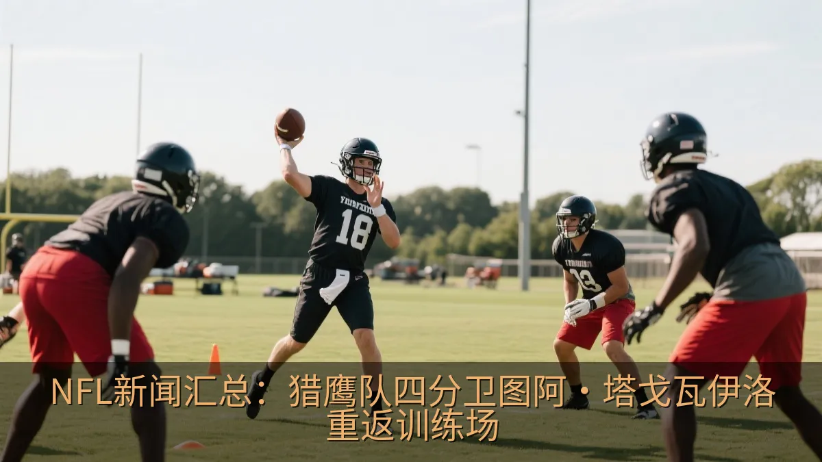 NFL新闻汇总：猎鹰队四分卫图阿·塔戈瓦伊洛重返训练场